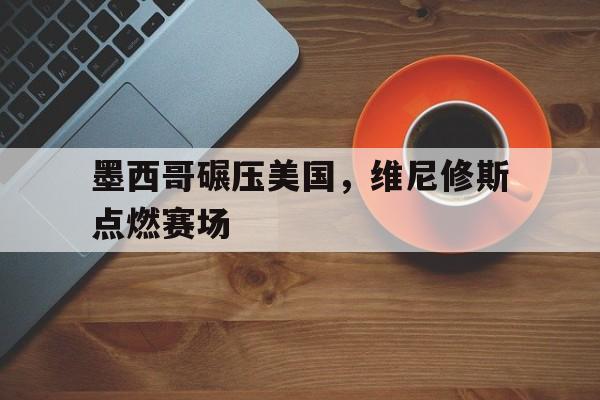 墨西哥碾压美国，维尼修斯点燃赛场